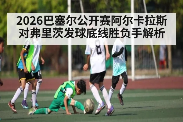 2026巴塞尔公开赛阿尔卡拉斯对弗里茨发球底线胜负手解析